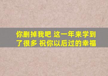 你删掉我吧 这一年来学到了很多 祝你以后过的幸福